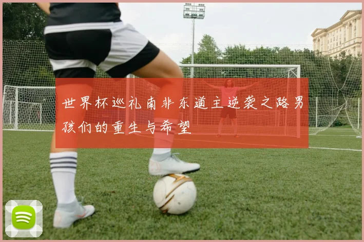 世界杯巡礼南非东道主逆袭之路男孩们的重生与希望