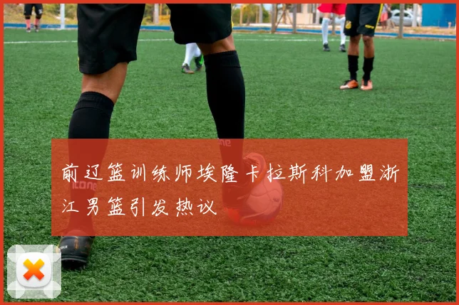 前辽篮训练师埃隆卡拉斯科加盟浙江男篮引发热议