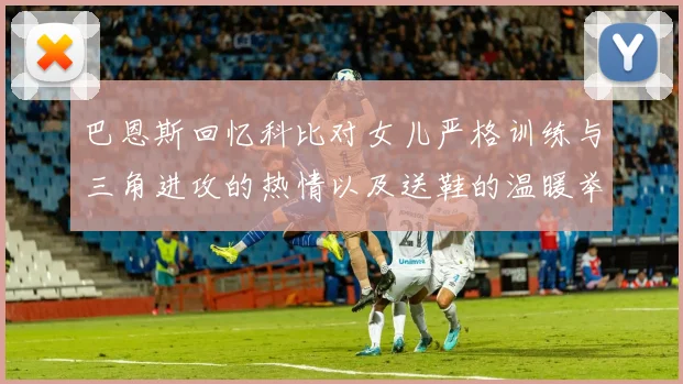 巴恩斯回忆科比对女儿严格训练与三角进攻的热情以及送鞋的温暖举动