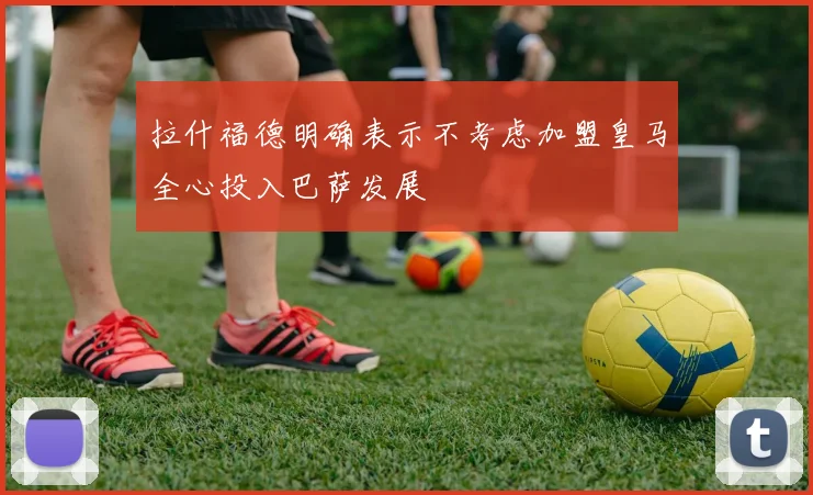 拉什福德明确表示不考虑加盟皇马全心投入巴萨发展