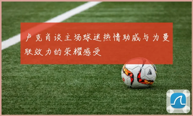 卢克肖谈主场球迷热情助威与为曼联效力的荣耀感受