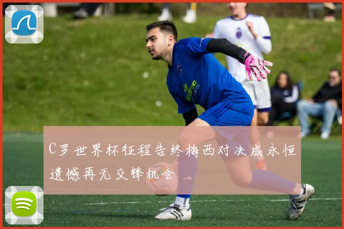 C罗世界杯征程告终梅西对决成永恒遗憾再无交锋机会