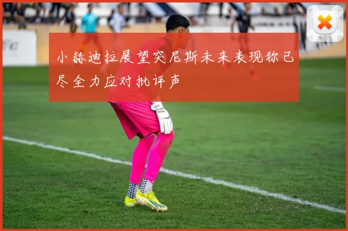 小赫迪拉展望突尼斯未来表现称已尽全力应对批评声