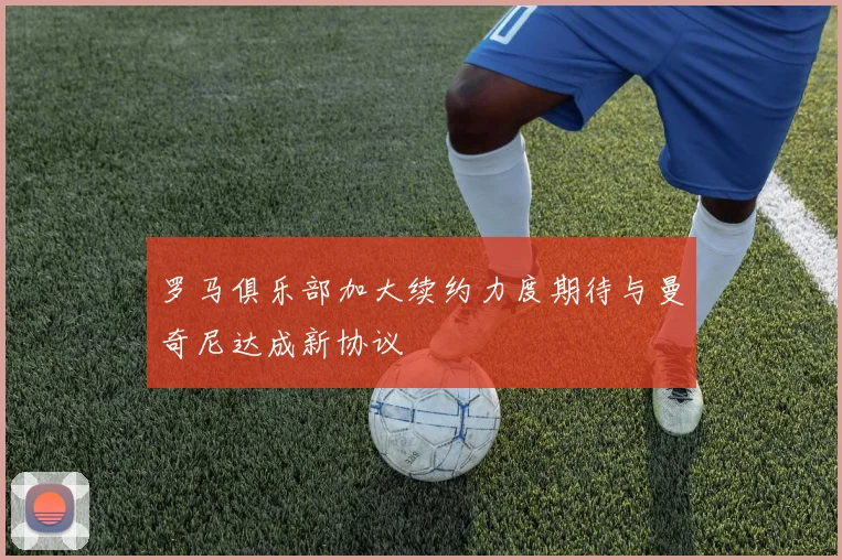 罗马俱乐部加大续约力度期待与曼奇尼达成新协议