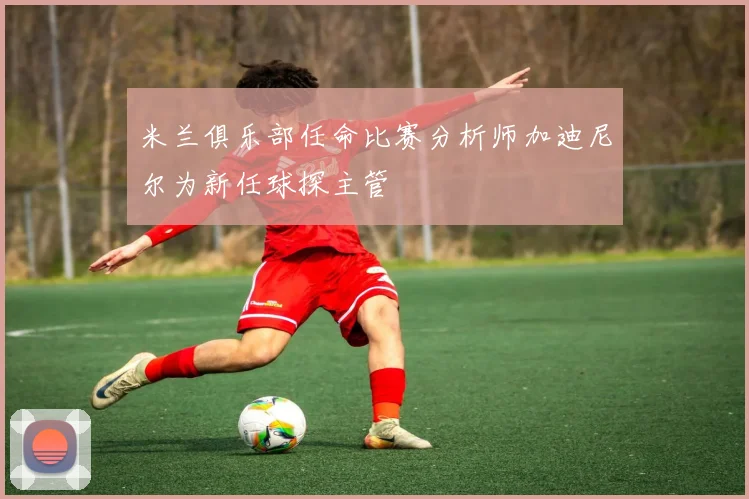 米兰俱乐部任命比赛分析师加迪尼尔为新任球探主管