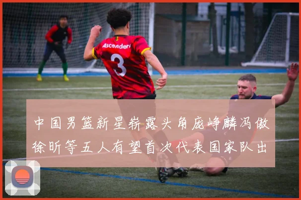 中国男篮新星崭露头角庞峥麟冯傲徐昕等五人有望首次代表国家队出战