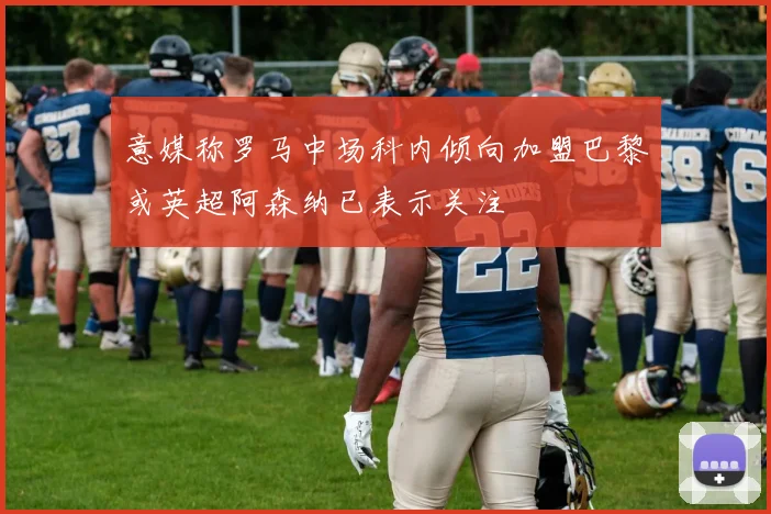 意媒称罗马中场科内倾向加盟巴黎或英超阿森纳已表示关注