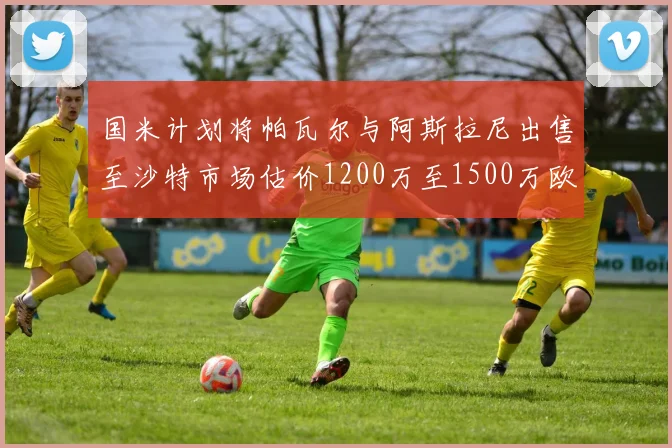 国米计划将帕瓦尔与阿斯拉尼出售至沙特市场估价1200万至1500万欧元